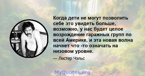 Когда дети не могут позволить себе это увидеть больше, возможно, у нас будет целое возрождение гаражных групп по всей Америке, и эта новая волна начнет что -то означать на низовом уровне.