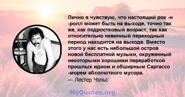 Лично я чувствую, что настоящий рок -н -ролл может быть на выходе, точно так же, как подростковый возраст, так как относительно невинный переходный период находится на выходе. Вместо этого у нас есть небольшой остров