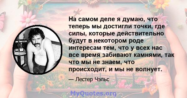 На самом деле я думаю, что теперь мы достигли точки, где силы, которые действительно будут в некотором роде интересам тем, что у всех нас все время забивают камнями, так что мы не знаем, что происходит, и мы не волнует.