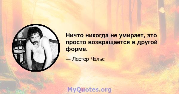 Ничто никогда не умирает, это просто возвращается в другой форме.