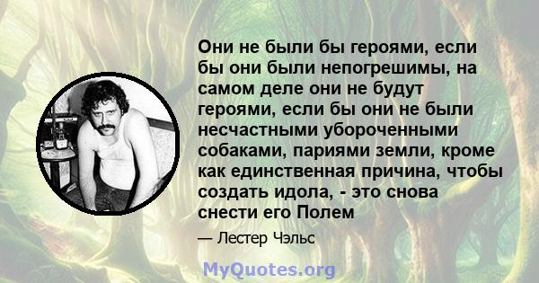 Они не были бы героями, если бы они были непогрешимы, на самом деле они не будут героями, если бы они не были несчастными убороченными собаками, париями земли, кроме как единственная причина, чтобы создать идола, - это