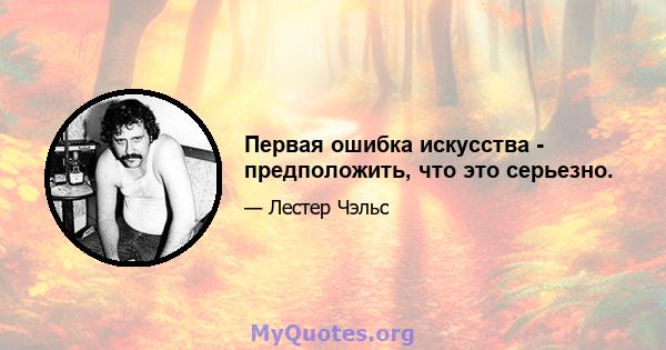 Первая ошибка искусства - предположить, что это серьезно.