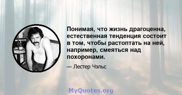 Понимая, что жизнь драгоценна, естественная тенденция состоит в том, чтобы растоптать на ней, например, смеяться над похоронами.