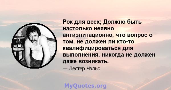 Рок для всех; Должно быть настолько неявно антиэлитационно, что вопрос о том, не должен ли кто-то квалифицироваться для выполнения, никогда не должен даже возникать.