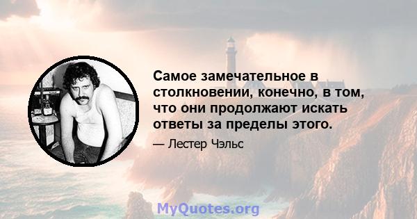 Самое замечательное в столкновении, конечно, в том, что они продолжают искать ответы за пределы этого.