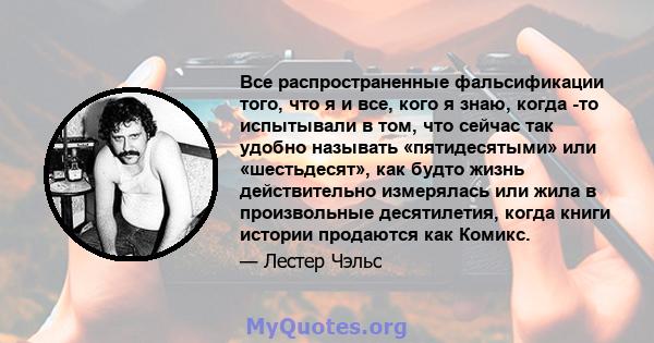 Все распространенные фальсификации того, что я и все, кого я знаю, когда -то испытывали в том, что сейчас так удобно называть «пятидесятыми» или «шестьдесят», как будто жизнь действительно измерялась или жила в