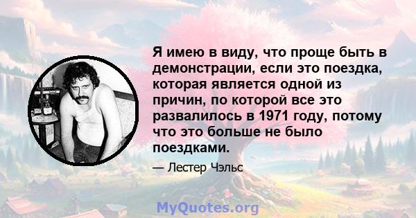 Я имею в виду, что проще быть в демонстрации, если это поездка, которая является одной из причин, по которой все это развалилось в 1971 году, потому что это больше не было поездками.