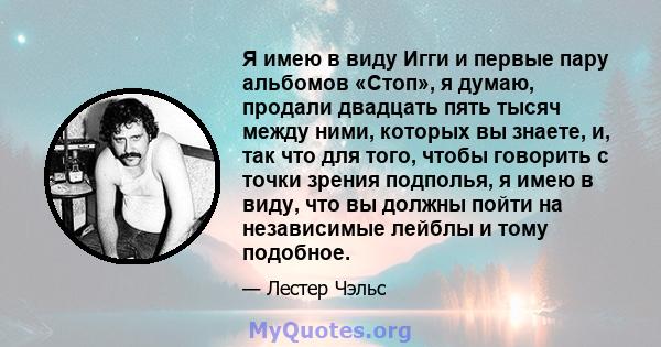 Я имею в виду Игги и первые пару альбомов «Стоп», я думаю, продали двадцать пять тысяч между ними, которых вы знаете, и, так что для того, чтобы говорить с точки зрения подполья, я имею в виду, что вы должны пойти на