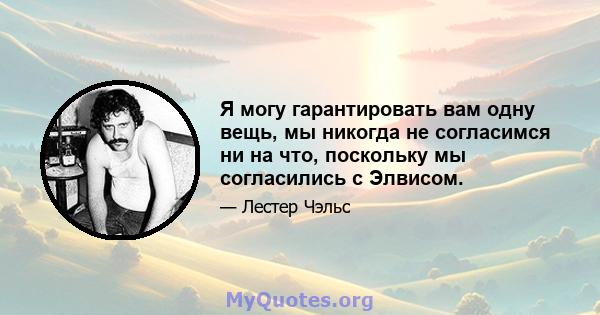 Я могу гарантировать вам одну вещь, мы никогда не согласимся ни на что, поскольку мы согласились с Элвисом.