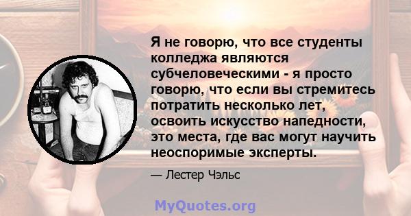 Я не говорю, что все студенты колледжа являются субчеловеческими - я просто говорю, что если вы стремитесь потратить несколько лет, освоить искусство напедности, это места, где вас могут научить неоспоримые эксперты.