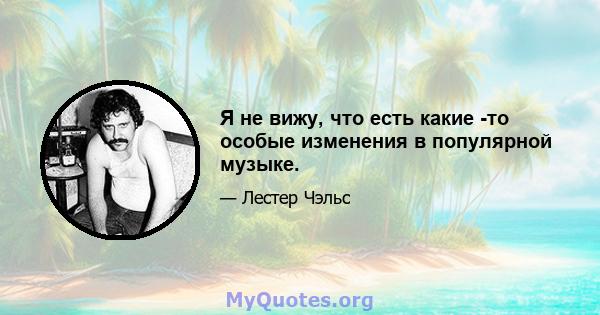 Я не вижу, что есть какие -то особые изменения в популярной музыке.