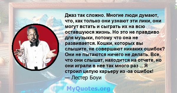 Джаз так сложно. Многие люди думают, что, как только они узнают эти лики, они могут встать и сыграть их на всю оставшуюся жизнь. Но это не правдиво для музыки, потому что она не развивается. Кошки, которых вы слышите,