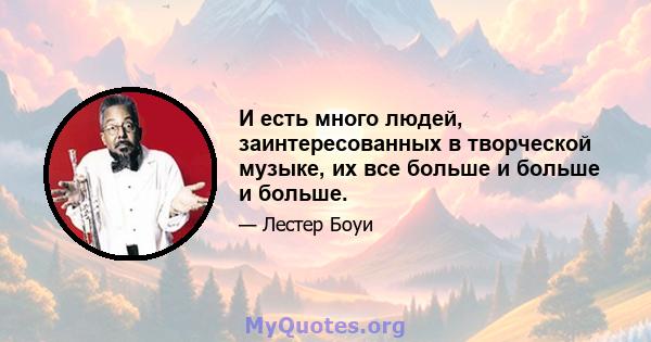 И есть много людей, заинтересованных в творческой музыке, их все больше и больше и больше.