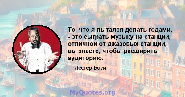 То, что я пытался делать годами, - это сыграть музыку на станции, отличной от джазовых станций, вы знаете, чтобы расширить аудиторию.