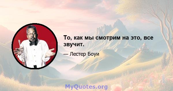 То, как мы смотрим на это, все звучит.