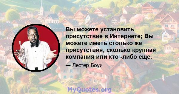 Вы можете установить присутствие в Интернете; Вы можете иметь столько же присутствия, сколько крупная компания или кто -либо еще.