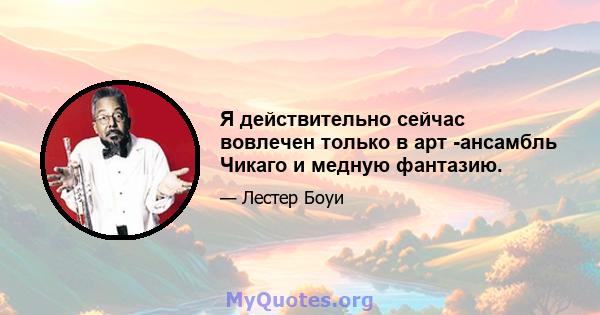 Я действительно сейчас вовлечен только в арт -ансамбль Чикаго и медную фантазию.