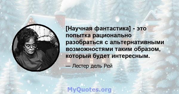 [Научная фантастика] - это попытка рационально разобраться с альтернативными возможностями таким образом, который будет интересным.