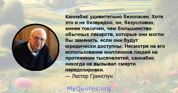 Каннабис удивительно безопасен. Хотя это и не безвредно, он, безусловно, менее токсичен, чем большинство обычных лекарств, которые они могли бы заменить, если они будут юридически доступны. Несмотря на его использование 