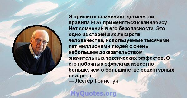 Я пришел к сомнению, должны ли правила FDA применяться к каннабису. Нет сомнений в его безопасности. Это одно из старейших лекарств человечества, используемые тысячами лет миллионами людей с очень небольшим