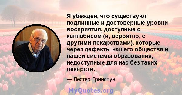 Я убежден, что существуют подлинные и достоверные уровни восприятия, доступные с каннабисом (и, вероятно, с другими лекарствами), которые через дефекты нашего общества и нашей системы образования, недоступные для нас