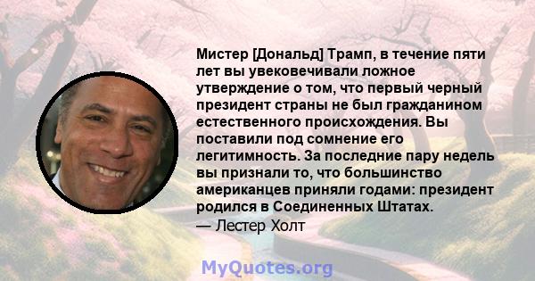 Мистер [Дональд] Трамп, в течение пяти лет вы увековечивали ложное утверждение о том, что первый черный президент страны не был гражданином естественного происхождения. Вы поставили под сомнение его легитимность. За