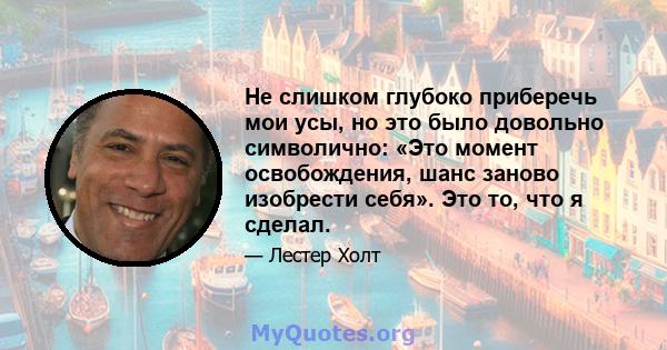 Не слишком глубоко приберечь мои усы, но это было довольно символично: «Это момент освобождения, шанс заново изобрести себя». Это то, что я сделал.