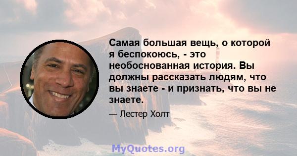 Самая большая вещь, о которой я беспокоюсь, - это необоснованная история. Вы должны рассказать людям, что вы знаете - и признать, что вы не знаете.