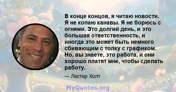 В конце концов, я читаю новости. Я не копаю канавы. Я не борюсь с огнями. Это долгий день, и это большая ответственность, и иногда это может быть немного сбивающим с толку с графиком. Но, вы знаете, это работа, и они