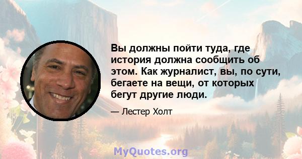 Вы должны пойти туда, где история должна сообщить об этом. Как журналист, вы, по сути, бегаете на вещи, от которых бегут другие люди.