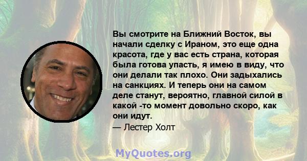 Вы смотрите на Ближний Восток, вы начали сделку с Ираном, это еще одна красота, где у вас есть страна, которая была готова упасть, я имею в виду, что они делали так плохо. Они задыхались на санкциях. И теперь они на