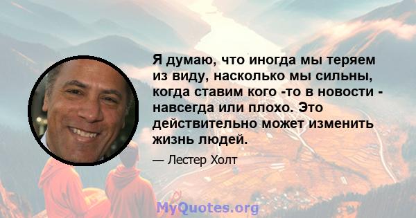 Я думаю, что иногда мы теряем из виду, насколько мы сильны, когда ставим кого -то в новости - навсегда или плохо. Это действительно может изменить жизнь людей.