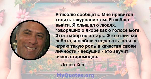 Я люблю сообщать. Мне нравится ходить к журналистам. Я люблю выйти. Я слышал о людях, говорящих о якоре как о голосе Бога. Этот набор не алтарь. Это отличная работа, я люблю это делать, но я не играю такую ​​роль в