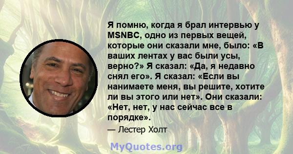 Я помню, когда я брал интервью у MSNBC, одно из первых вещей, которые они сказали мне, было: «В ваших лентах у вас были усы, верно?» Я сказал: «Да, я недавно снял его». Я сказал: «Если вы нанимаете меня, вы решите,