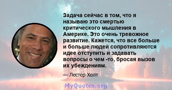 Задача сейчас в том, что я называю это смертью критического мышления в Америке. Это очень тревожное развитие. Кажется, что все больше и больше людей сопротивляются идее отступить и задавать вопросы о чем -то, бросая