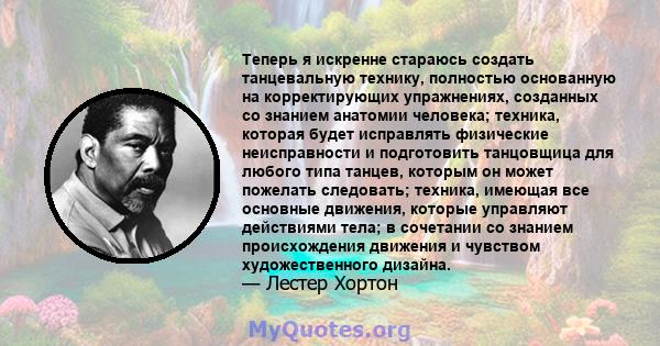 Теперь я искренне стараюсь создать танцевальную технику, полностью основанную на корректирующих упражнениях, созданных со знанием анатомии человека; техника, которая будет исправлять физические неисправности и