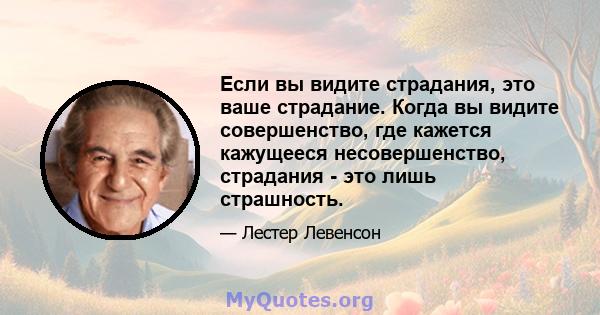 Если вы видите страдания, это ваше страдание. Когда вы видите совершенство, где кажется кажущееся несовершенство, страдания - это лишь страшность.