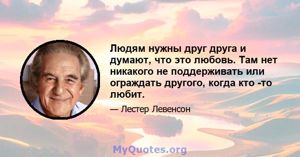 Людям нужны друг друга и думают, что это любовь. Там нет никакого не поддерживать или ограждать другого, когда кто -то любит.