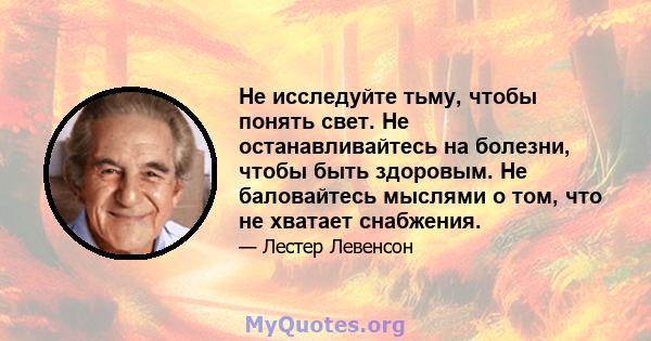 Не исследуйте тьму, чтобы понять свет. Не останавливайтесь на болезни, чтобы быть здоровым. Не баловайтесь мыслями о том, что не хватает снабжения.