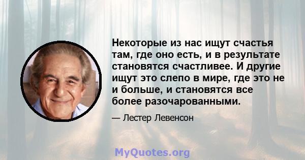 Некоторые из нас ищут счастья там, где оно есть, и в результате становятся счастливее. И другие ищут это слепо в мире, где это не и больше, и становятся все более разочарованными.