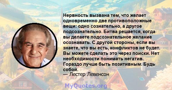 Нервность вызвана тем, что желает одновременно две противоположные вещи: одно сознательно, а другое подсознательно. Битва решается, когда вы делаете подсознательное желание осознавать. С другой стороны, если вы знаете,