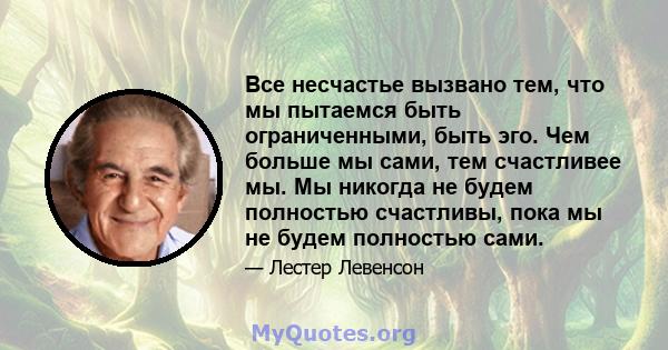 Все несчастье вызвано тем, что мы пытаемся быть ограниченными, быть эго. Чем больше мы сами, тем счастливее мы. Мы никогда не будем полностью счастливы, пока мы не будем полностью сами.