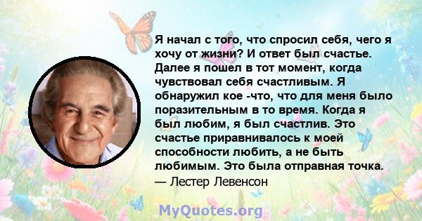 Я начал с того, что спросил себя, чего я хочу от жизни? И ответ был счастье. Далее я пошел в тот момент, когда чувствовал себя счастливым. Я обнаружил кое -что, что для меня было поразительным в то время. Когда я был