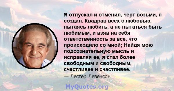 Я отпускал и отменил, черт возьми, я создал. Квадрав всех с любовью, пытаясь любить, а не пытаться быть любимым, и взяв на себя ответственность за все, что происходило со мной; Найдя мою подсознательную мысль и