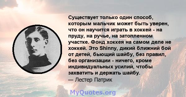 Существует только один способ, которым мальчик может быть уверен, что он научится играть в хоккей - на пруду, на ручье, на затопленном участке. Фонд хоккея на самом деле не хоккей. Это Shinny, дикий ближний бой от