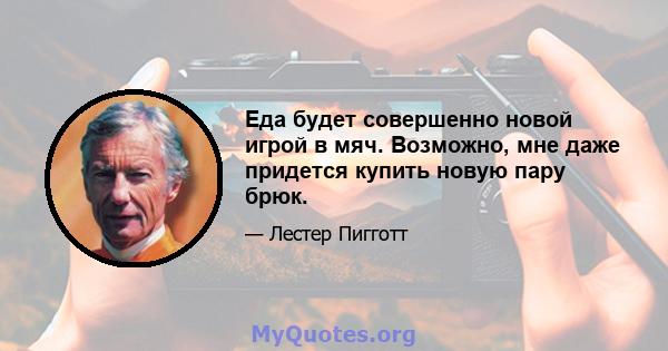 Еда будет совершенно новой игрой в мяч. Возможно, мне даже придется купить новую пару брюк.