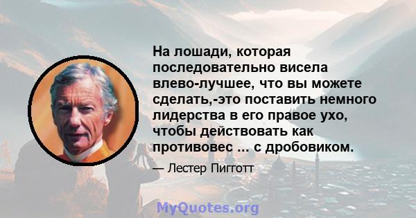 На лошади, которая последовательно висела влево-лучшее, что вы можете сделать,-это поставить немного лидерства в его правое ухо, чтобы действовать как противовес ... с дробовиком.