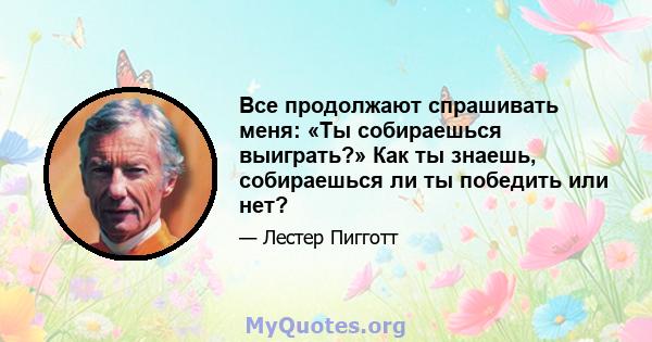 Все продолжают спрашивать меня: «Ты собираешься выиграть?» Как ты знаешь, собираешься ли ты победить или нет?