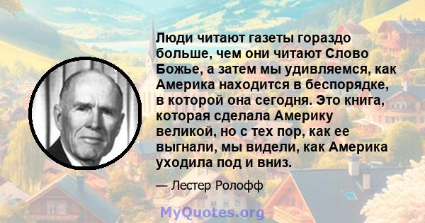 Люди читают газеты гораздо больше, чем они читают Слово Божье, а затем мы удивляемся, как Америка находится в беспорядке, в которой она сегодня. Это книга, которая сделала Америку великой, но с тех пор, как ее выгнали,