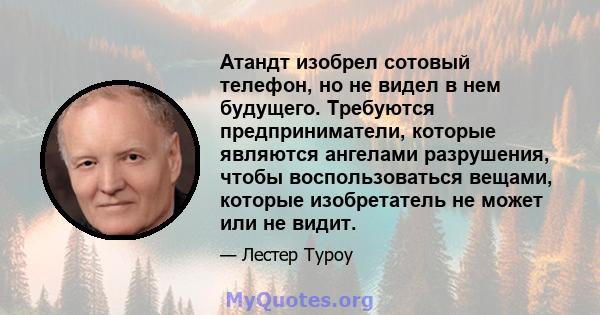 Атандт изобрел сотовый телефон, но не видел в нем будущего. Требуются предприниматели, которые являются ангелами разрушения, чтобы воспользоваться вещами, которые изобретатель не может или не видит.